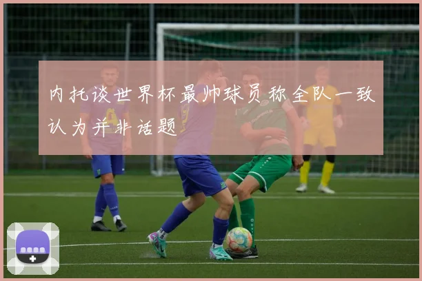 内托谈世界杯最帅球员称全队一致认为并非话题