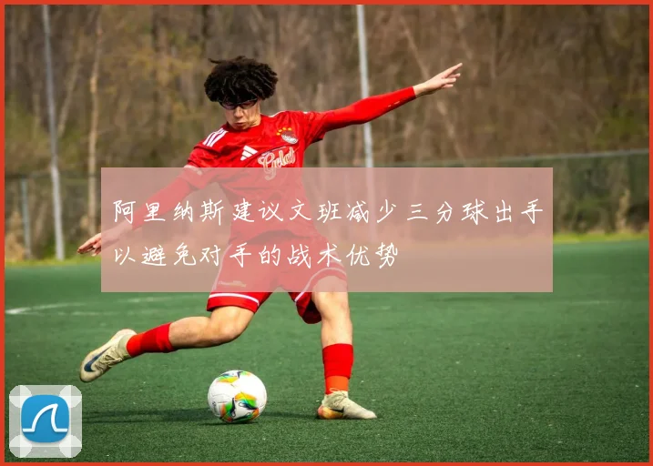 阿里纳斯建议文班减少三分球出手以避免对手的战术优势