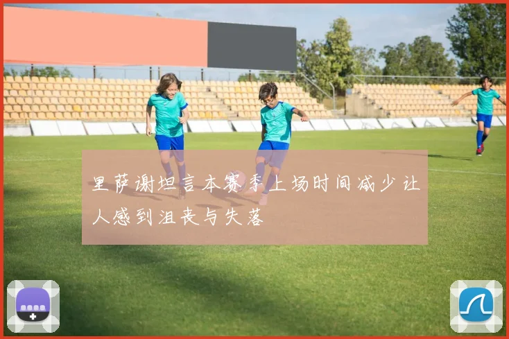 里萨谢坦言本赛季上场时间减少让人感到沮丧与失落