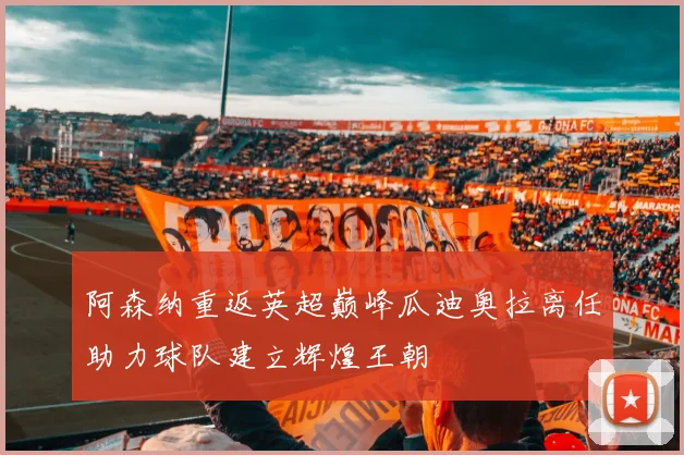 阿森纳重返英超巅峰瓜迪奥拉离任助力球队建立辉煌王朝
