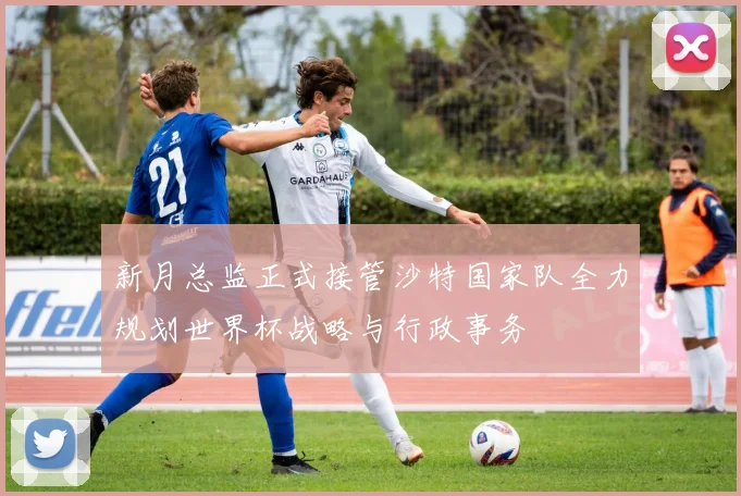 新月总监正式接管沙特国家队全力规划世界杯战略与行政事务