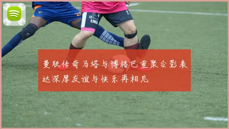曼联传奇马塔与博格巴重聚合影表达深厚友谊与快乐再相见