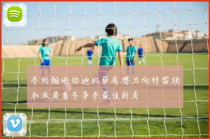 乔约翰逊称迪班萨有潜力向特雷杨和浓眉看齐争夺最佳新秀