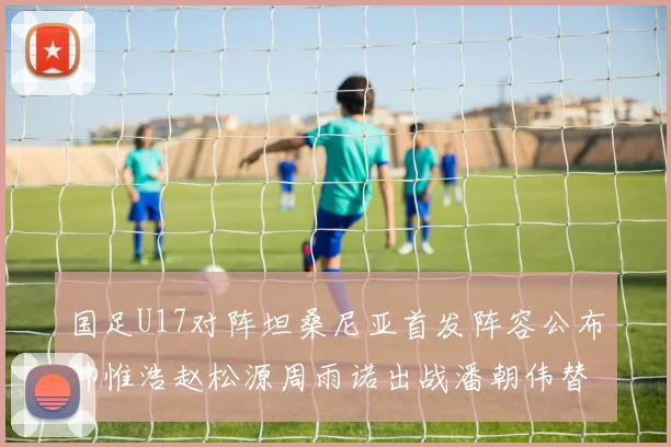 国足U17对阵坦桑尼亚首发阵容公布帅惟浩赵松源周雨诺出战潘朝伟替补