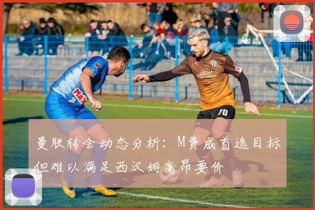 曼联转会动态分析：M费成首选目标但难以满足西汉姆高昂要价