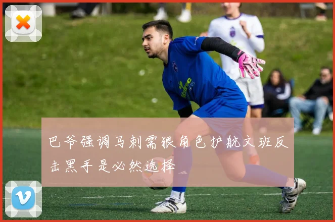 巴爷强调马刺需狠角色护航文班反击黑手是必然选择