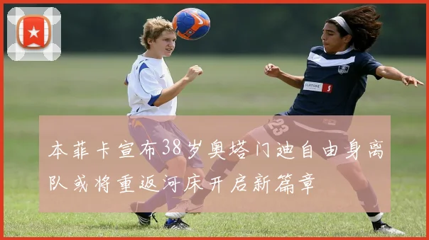 本菲卡宣布38岁奥塔门迪自由身离队或将重返河床开启新篇章
