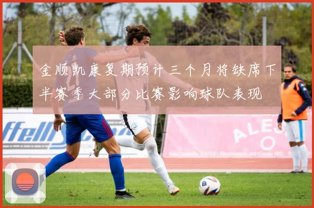 金顺凯康复期预计三个月将缺席下半赛季大部分比赛影响球队表现