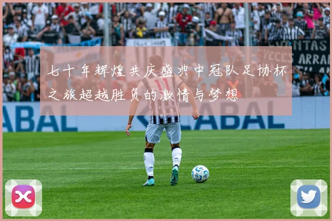 七十年辉煌共庆盛典中冠队足协杯之旅超越胜负的激情与梦想