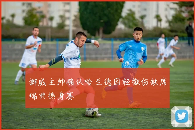 挪威主帅确认哈兰德因轻微伤缺席瑞典热身赛