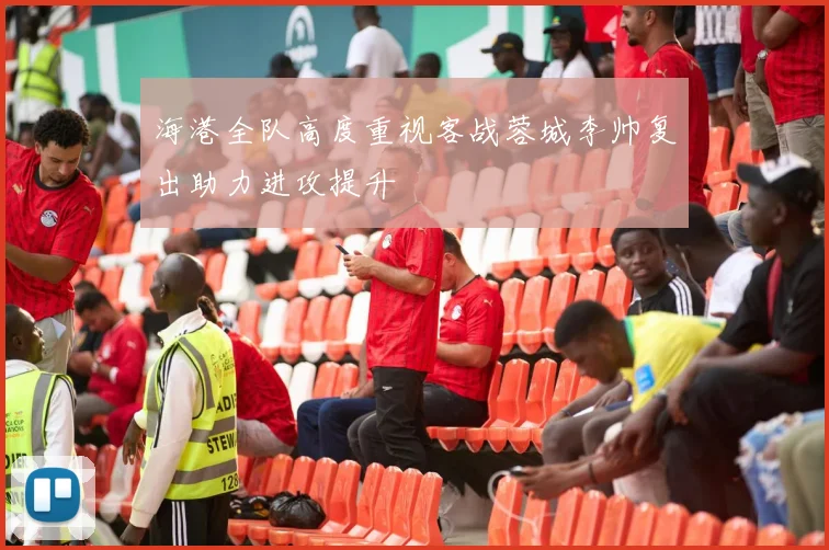 海港全队高度重视客战蓉城李帅复出助力进攻提升