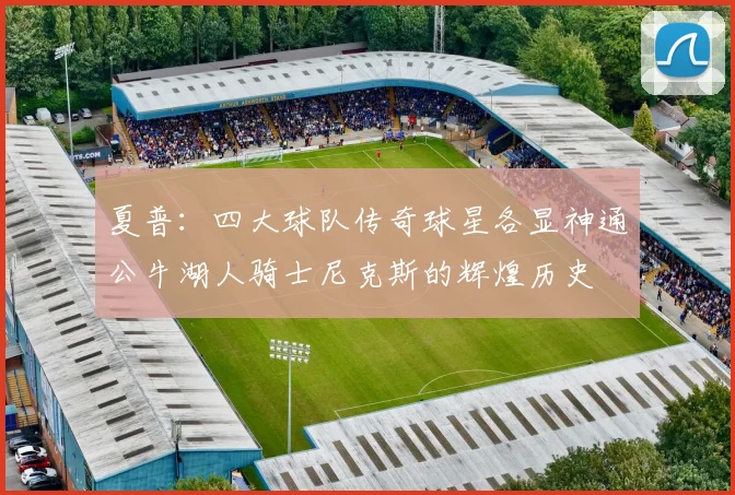 夏普：四大球队传奇球星各显神通公牛湖人骑士尼克斯的辉煌历史