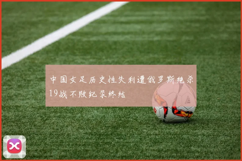 中国女足历史性失利遭俄罗斯绝杀19战不败纪录终结