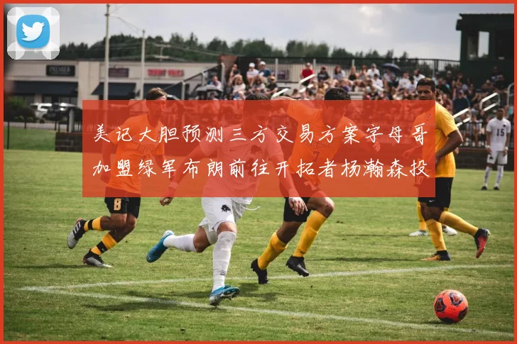 美记大胆预测三方交易方案字母哥加盟绿军布朗前往开拓者杨瀚森投奔雄鹿