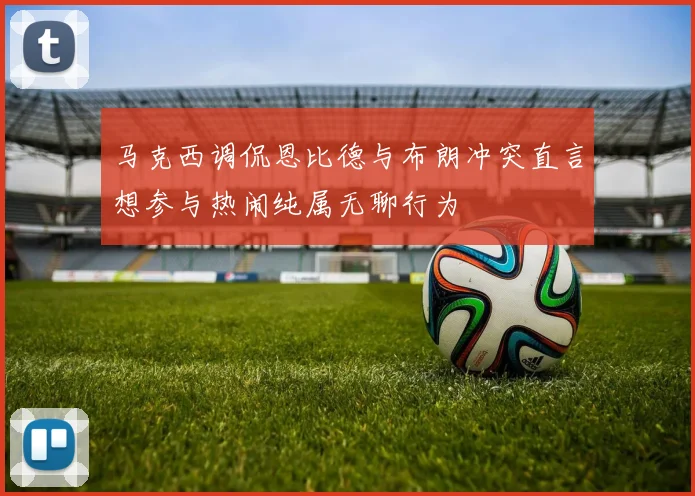 马克西调侃恩比德与布朗冲突直言想参与热闹纯属无聊行为