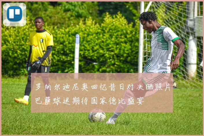 罗纳尔迪尼奥回忆昔日对决晒照片巴萨球迷期待国家德比盛宴
