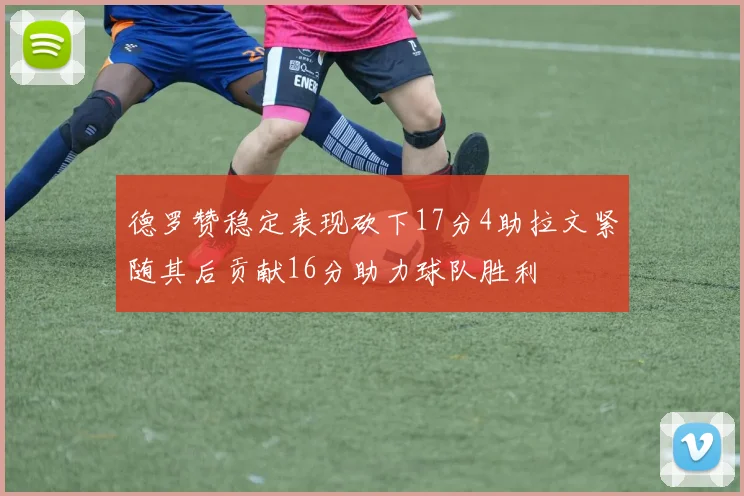 德罗赞稳定表现砍下17分4助拉文紧随其后贡献16分助力球队胜利