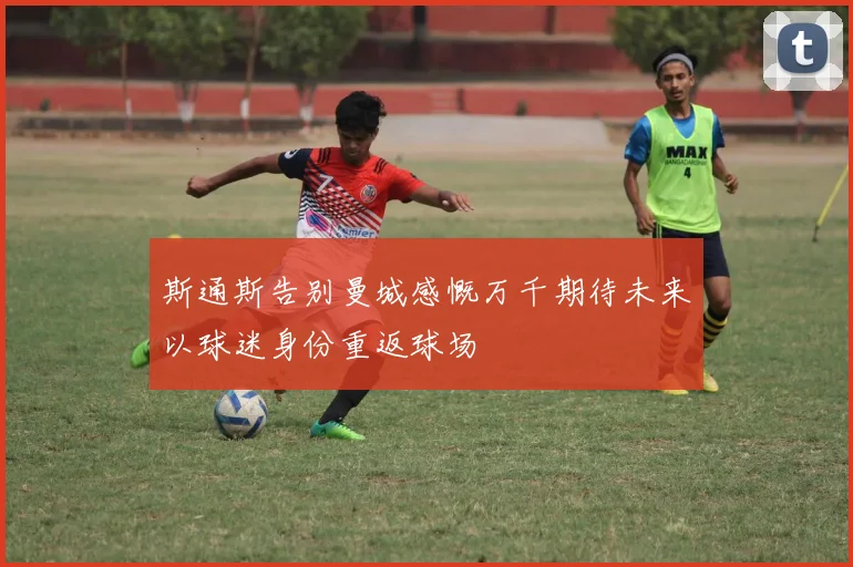 斯通斯告别曼城感慨万千期待未来以球迷身份重返球场