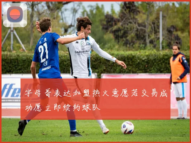 字母哥表达加盟热火意愿若交易成功愿立即续约球队