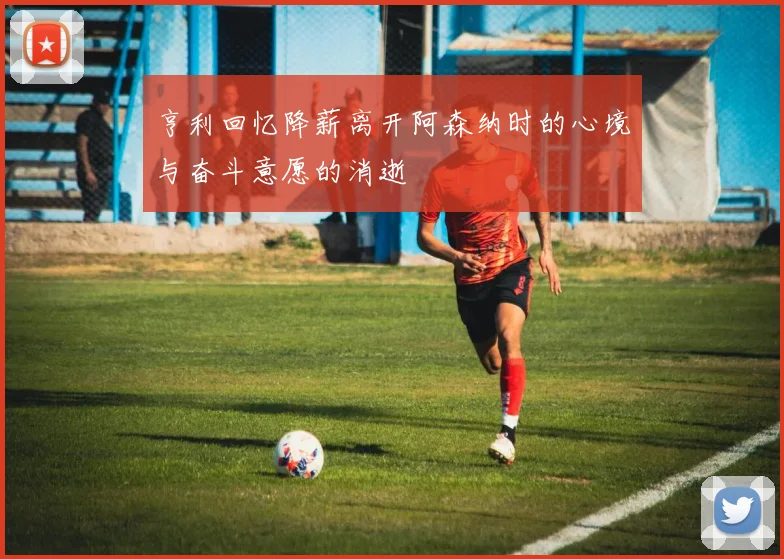 亨利回忆降薪离开阿森纳时的心境与奋斗意愿的消逝