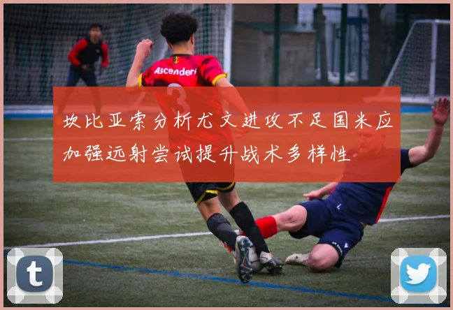 坎比亚索分析尤文进攻不足国米应加强远射尝试提升战术多样性