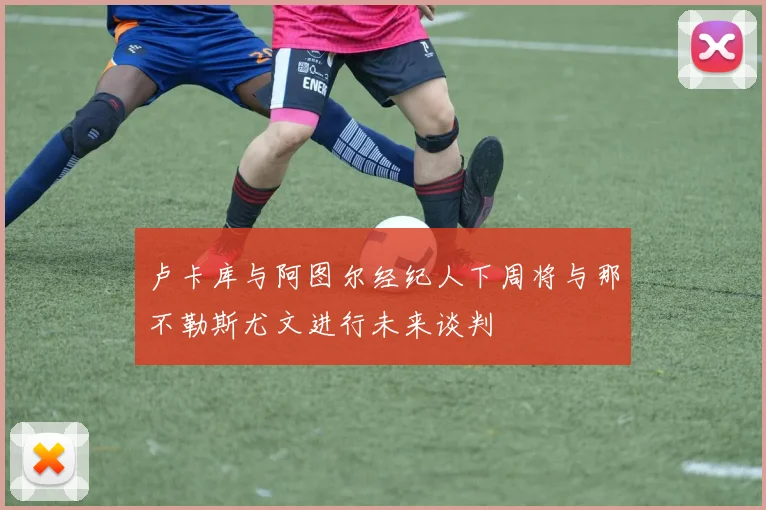 卢卡库与阿图尔经纪人下周将与那不勒斯尤文进行未来谈判