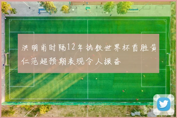洪明甫时隔12年执教世界杯首胜黄仁范超预期表现令人振奋