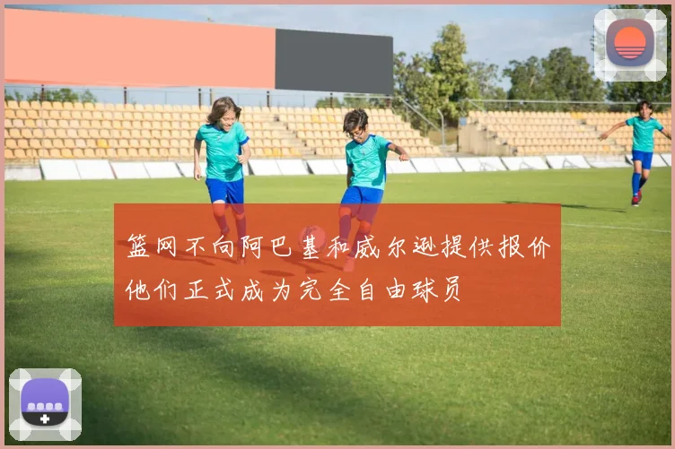 篮网不向阿巴基和威尔逊提供报价他们正式成为完全自由球员
