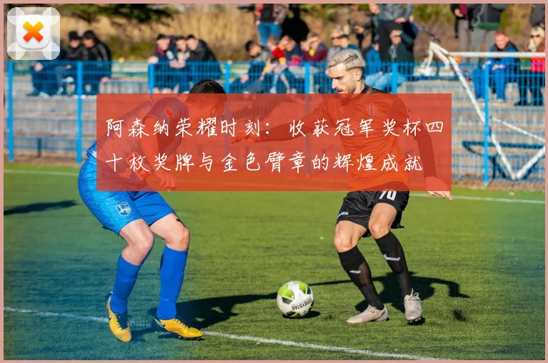 阿森纳荣耀时刻：收获冠军奖杯四十枚奖牌与金色臂章的辉煌成就