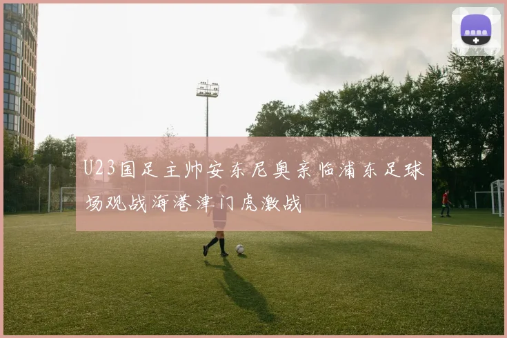 U23国足主帅安东尼奥亲临浦东足球场观战海港津门虎激战